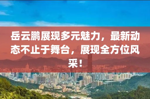 岳云鹏展现多元魅力，最新动态不止于舞台，展现全方位风采！