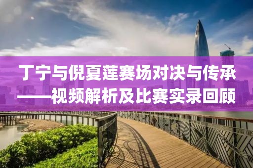 丁宁与倪夏莲赛场对决与传承——视频解析及比赛实录回顾