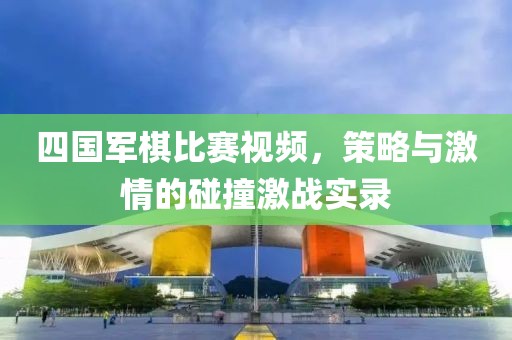 四国军棋比赛视频，策略与激情的碰撞激战实录