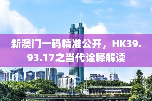 新澳门一码精准公开，HK39.93.17之当代诠释解读