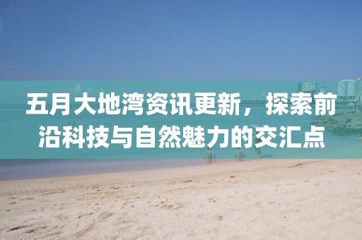 五月大地湾资讯更新，探索前沿科技与自然魅力的交汇点