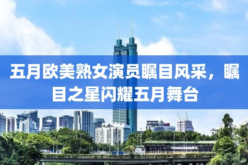 五月欧美熟女演员瞩目风采，瞩目之星闪耀五月舞台