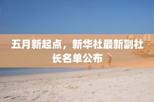 五月新起点，新华社最新副社长名单公布