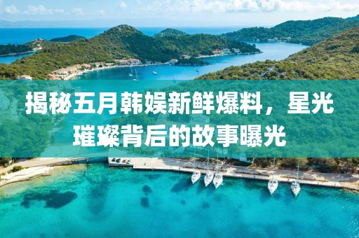 揭秘五月韩娱新鲜爆料，星光璀璨背后的故事曝光