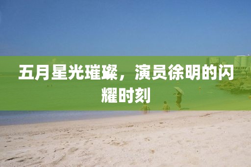 五月星光璀璨，演员徐明的闪耀时刻