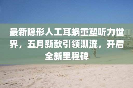 最新隐形人工耳蜗重塑听力世界，五月新款引领潮流，开启全新里程碑