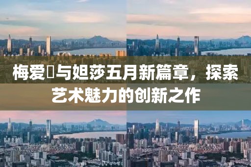 梅爱偲与妲莎五月新篇章，探索艺术魅力的创新之作