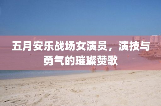 五月安乐战场女演员，演技与勇气的璀璨赞歌