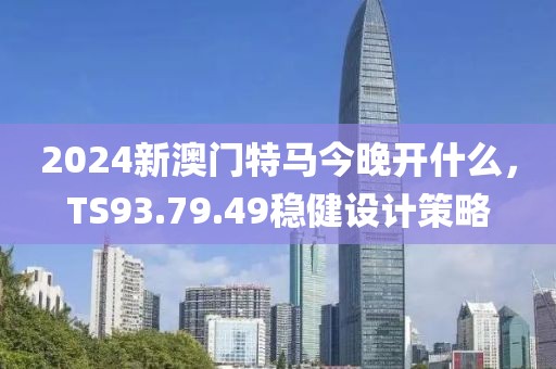 2024新澳门特马今晚开什么，TS93.79.49稳健设计策略