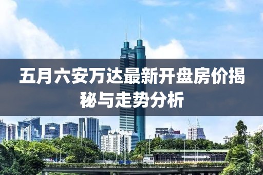 五月六安万达最新开盘房价揭秘与走势分析
