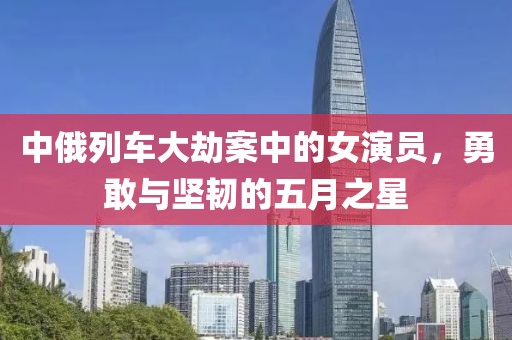中俄列车大劫案中的女演员，勇敢与坚韧的五月之星