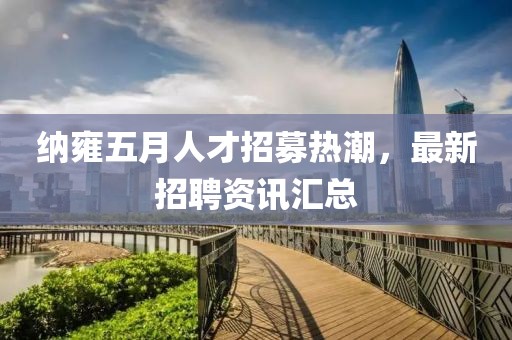 纳雍五月人才招募热潮，最新招聘资讯汇总