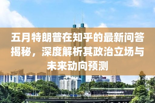 五月特朗普在知乎的最新问答揭秘，深度解析其政治立场与未来动向预测