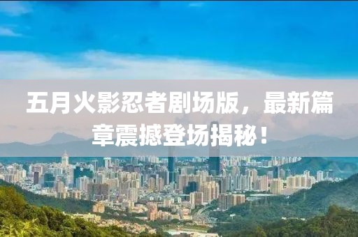 五月火影忍者剧场版，最新篇章震撼登场揭秘！