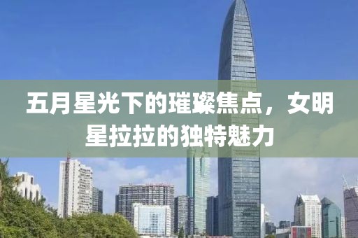 五月星光下的璀璨焦点，女明星拉拉的独特魅力