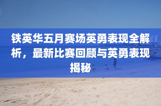 铁英华五月赛场英勇表现全解析，最新比赛回顾与英勇表现揭秘