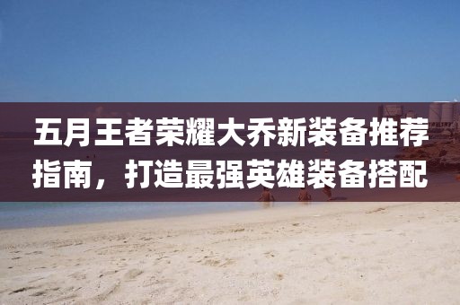 五月王者荣耀大乔新装备推荐指南，打造最强英雄装备搭配