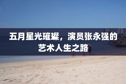 五月星光璀璨，演员张永强的艺术人生之路