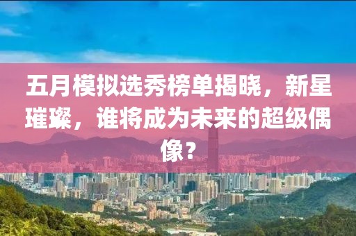 五月模拟选秀榜单揭晓，新星璀璨，谁将成为未来的超级偶像？