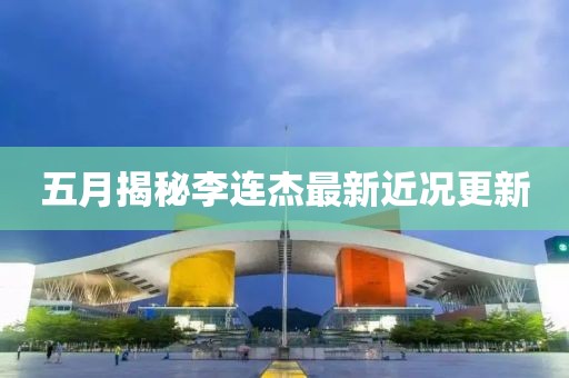 五月揭秘李连杰最新近况更新