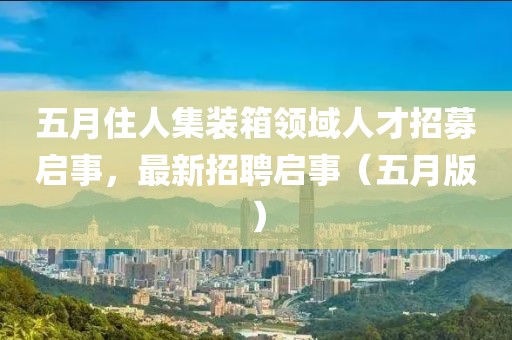 五月住人集装箱领域人才招募启事，最新招聘启事（五月版）