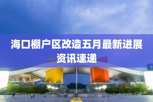 海口棚户区改造五月最新进展资讯速递