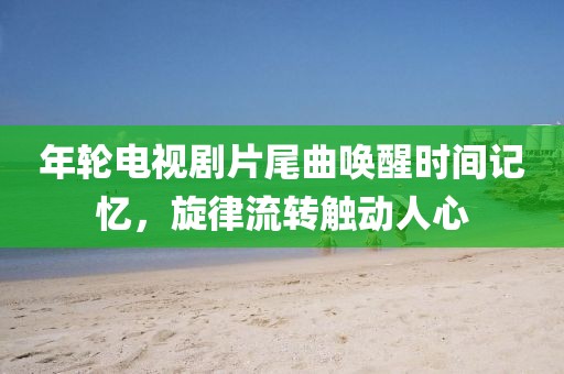 年轮电视剧片尾曲唤醒时间记忆，旋律流转触动人心