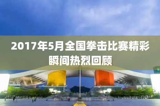 2017年5月全国拳击比赛精彩瞬间热烈回顾