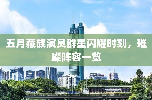 五月藏族演员群星闪耀时刻，璀璨阵容一览