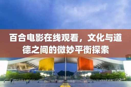 百合电影在线观看，文化与道德之间的微妙平衡探索