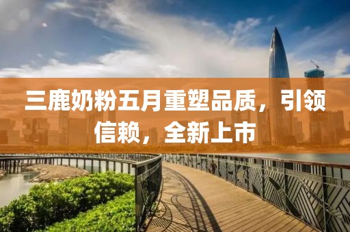 三鹿奶粉五月重塑品质，引领信赖，全新上市