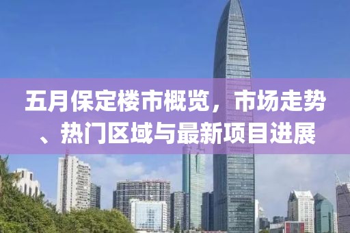 五月保定楼市概览，市场走势、热门区域与最新项目进展