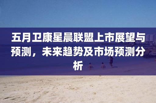 五月卫康星晨联盟上市展望与预测，未来趋势及市场预测分析
