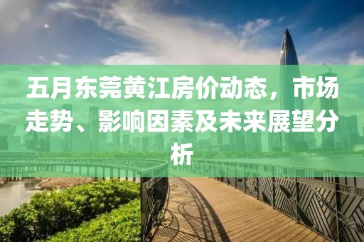 五月东莞黄江房价动态，市场走势、影响因素及未来展望分析