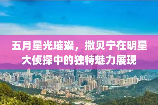 五月星光璀璨，撒贝宁在明星大侦探中的独特魅力展现