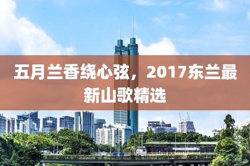 五月兰香绕心弦，2017东兰最新山歌精选