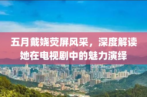 五月戴娆荧屏风采，深度解读她在电视剧中的魅力演绎