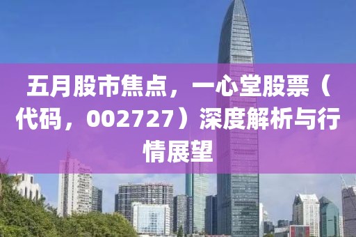 五月股市焦点，一心堂股票（代码，002727）深度解析与行情展望