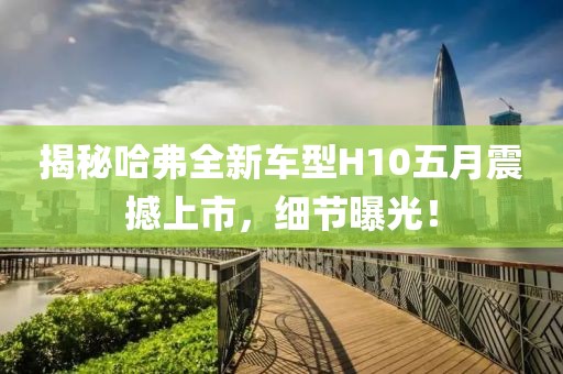 揭秘哈弗全新车型H10五月震撼上市，细节曝光！