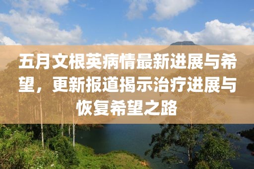 五月文根英病情最新进展与希望，更新报道揭示治疗进展与恢复希望之路