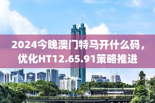 2024今晚澳门特马开什么码，优化HT12.65.91策略推进