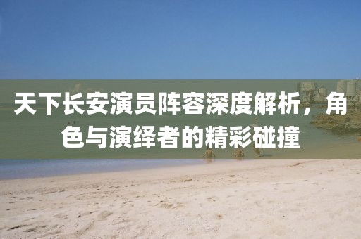 天下长安演员阵容深度解析，角色与演绎者的精彩碰撞