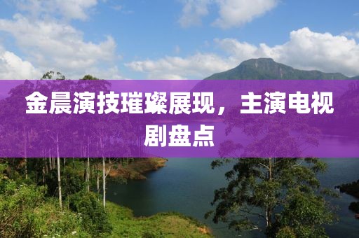 金晨演技璀璨展现，主演电视剧盘点