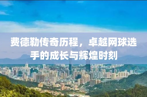 费德勒传奇历程，卓越网球选手的成长与辉煌时刻