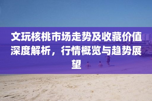 文玩核桃市场走势及收藏价值深度解析，行情概览与趋势展望