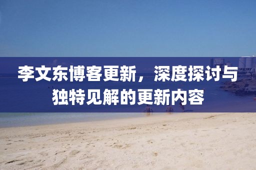 李文东博客更新，深度探讨与独特见解的更新内容