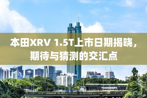 本田XRV 1.5T上市日期揭晓，期待与猜测的交汇点