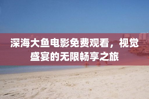 深海大鱼电影免费观看，视觉盛宴的无限畅享之旅
