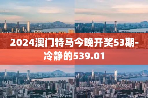 2024澳门特马今晚开奖53期-冷静的539.01