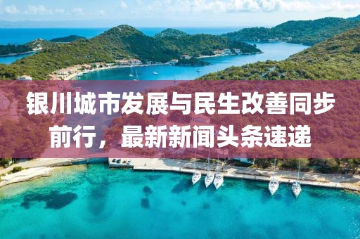 银川城市发展与民生改善同步前行，最新新闻头条速递